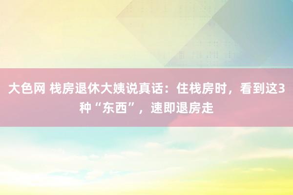大色网 栈房退休大姨说真话:住栈房时,看到这3种“东西”,速即退房走