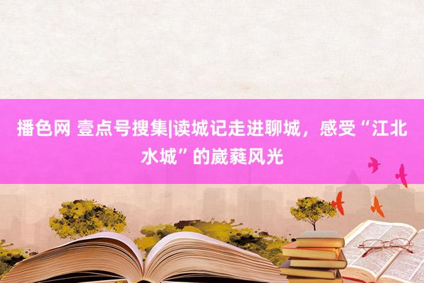 播色网 壹点号搜集|读城记走进聊城,感受“江北水城”的崴蕤风光
