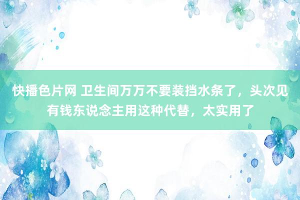快播色片网 卫生间万万不要装挡水条了,头次见有钱东说念主用这种代替,太实用了