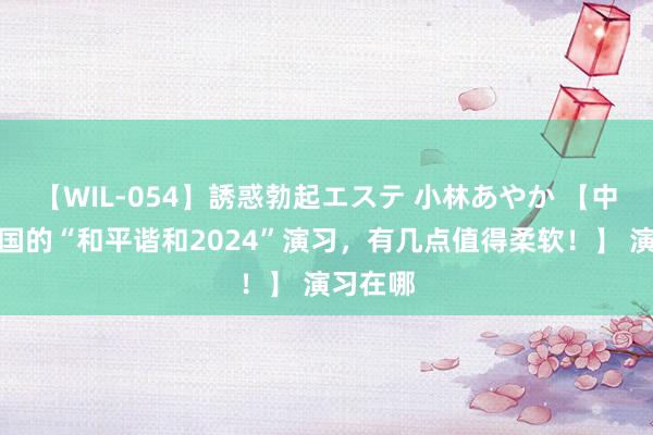 【WIL-054】誘惑勃起エステ 小林あやか 【中国和两国的“和平谐和2024”演习,有几点值得柔软!】 演习在哪