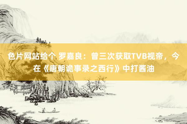 色片网站给个 罗嘉良:曾三次获取TVB视帝,今在《唐朝诡事录之西行》中打酱油