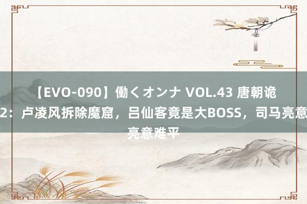 【EVO-090】働くオンナ VOL.43 唐朝诡事录2:卢凌风拆除魔窟,吕仙客竟是大BOSS,司马亮意难平