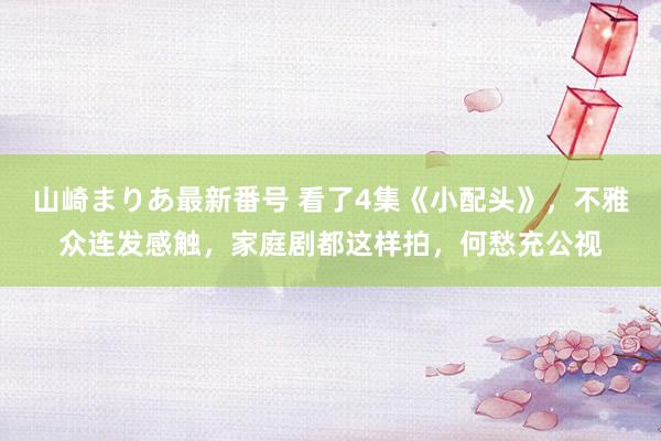 山崎まりあ最新番号 看了4集《小配头》,不雅众连发感触,家庭剧都这样拍,何愁充公视
