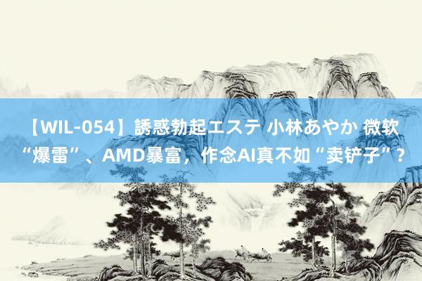 【WIL-054】誘惑勃起エステ 小林あやか 微软“爆雷”、AMD暴富,作念AI真不如“卖铲子”?
