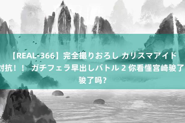 【REAL-366】完全撮りおろし カリスマアイドル対抗!! ガチフェラ早出しバトル 2 你看懂宫崎骏了吗?