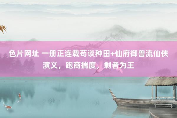 色片网址 一册正连载苟谈种田+仙府御兽流仙侠演义,跑商揣度,剩者为王