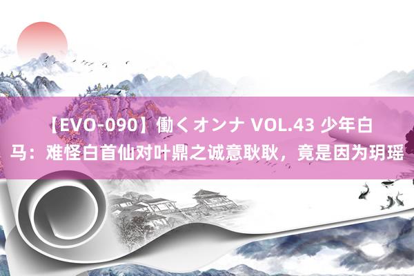 【EVO-090】働くオンナ VOL.43 少年白马:难怪白首仙对叶鼎之诚意耿耿,竟是因为玥瑶