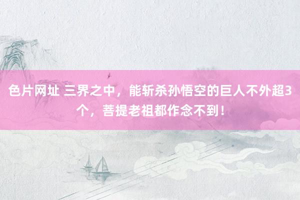 色片网址 三界之中,能斩杀孙悟空的巨人不外超3个,菩提老祖都作念不到!