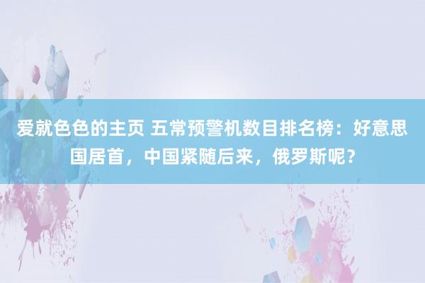爱就色色的主页 五常预警机数目排名榜:好意思国居首,中国紧随后来,俄罗斯呢?