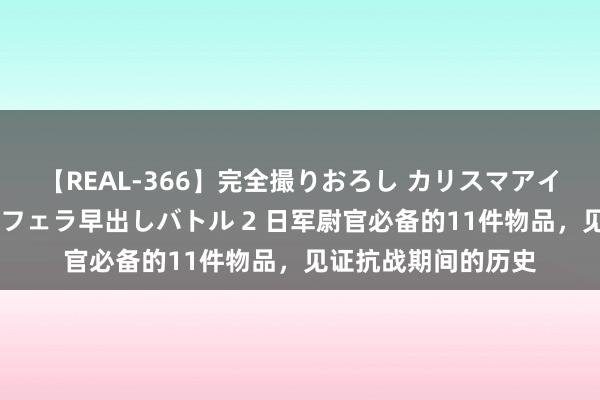 【REAL-366】完全撮りおろし カリスマアイドル対抗!! ガチフェラ早出しバトル 2 日军尉官必备的11件物品,见证抗战期间的历史