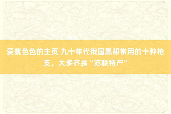 爱就色色的主页 九十年代俄国黑帮常用的十种枪支,大多齐是“苏联特产”