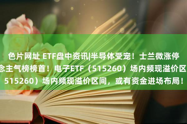 色片网址 ETF盘中资讯|半导体受宠!士兰微涨停封板,登顶Wind东说念主气榜榜首!电子ETF(515260)场内频现溢价区间,或有资金进场布局!