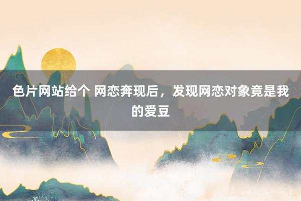 色片网站给个 网恋奔现后,发现网恋对象竟是我的爱豆
