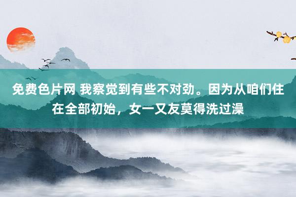 免费色片网 我察觉到有些不对劲。因为从咱们住在全部初始,女一又友莫得洗过澡