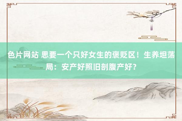 色片网站 思要一个只好女生的褒贬区!生养坦荡局:安产好照旧剖腹产好?