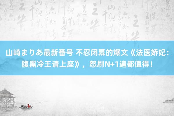山崎まりあ最新番号 不忍闭幕的爆文《法医娇妃:腹黑冷王请上座》,怒刷N+1遍都值得!