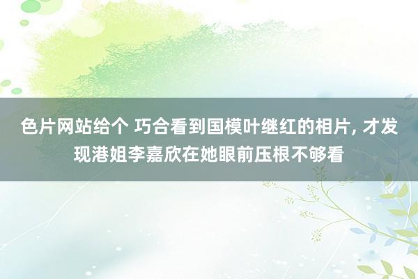 色片网站给个 巧合看到国模叶继红的相片, 才发现港姐李嘉欣在她眼前压根不够看