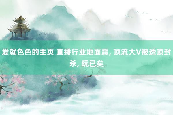 爱就色色的主页 直播行业地面震, 顶流大V被透顶封杀, 玩已矣