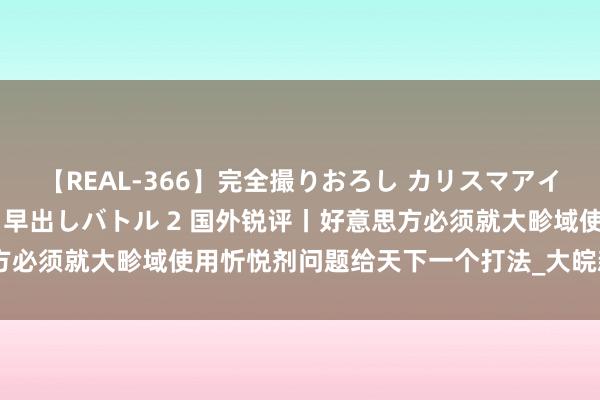 【REAL-366】完全撮りおろし カリスマアイドル対抗!! ガチフェラ早出しバトル 2 国外锐评丨好意思方必须就大畛域使用忻悦剂问题给天下一个打法_大皖新闻 | 安徽网