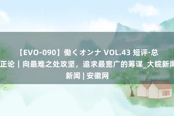 【EVO-090】働くオンナ VOL.43 短评·总通知的更正论|向最难之处攻坚,追求最宽广的筹谋_大皖新闻 | 安徽网