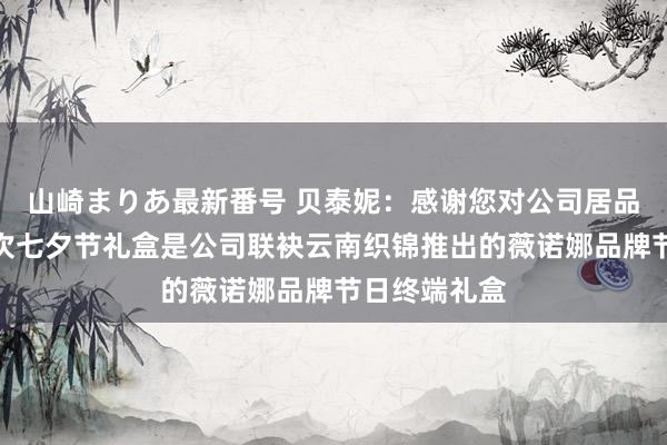 山崎まりあ最新番号 贝泰妮:感谢您对公司居品的认同,本次七夕节礼盒是公司联袂云南织锦推出的薇诺娜品牌节日终端礼盒