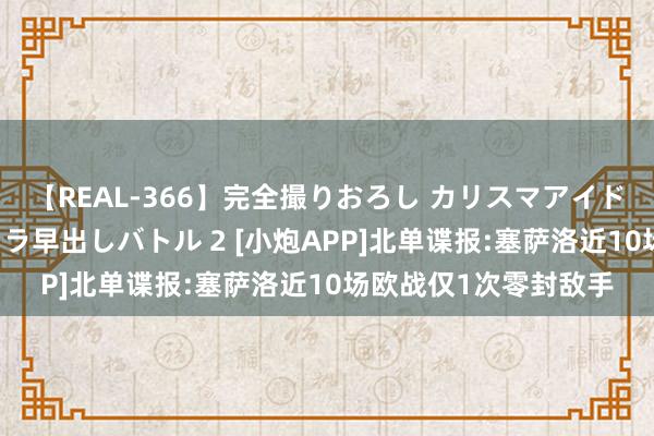 【REAL-366】完全撮りおろし カリスマアイドル対抗！！ ガチフェラ早出しバトル 2 [小炮APP]北单谍报:塞萨洛近10场欧战仅1次零封敌手