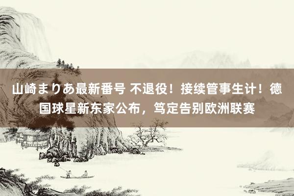 山崎まりあ最新番号 不退役!接续管事生计!德国球星新东家公布,笃定告别欧洲联赛