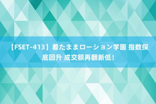 【FSET-413】着たままローション学園 指数探底回升 成交额再翻新低!