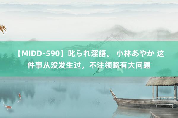 【MIDD-590】叱られ淫語。 小林あやか 这件事从没发生过,不注领略有大问题