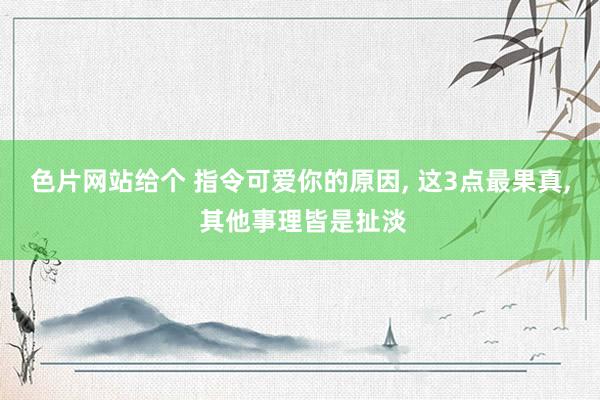 色片网站给个 指令可爱你的原因, 这3点最果真, 其他事理皆是扯淡