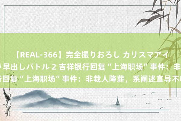 【REAL-366】完全撮りおろし カリスマアイドル対抗!! ガチフェラ早出しバトル 2 吉祥银行回复“上海职场”事件:非裁人降薪,系阐述宣导不够