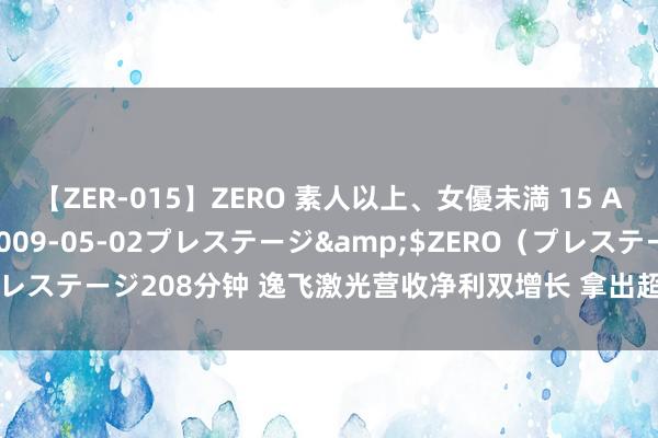 【ZER-015】ZERO 素人以上、女優未満 15 AYAKA</a>2009-05-02プレステージ&$ZERO(プレステージ208分钟 逸飞激光营收净利双增长 拿出超30%利润发年中“红包”
