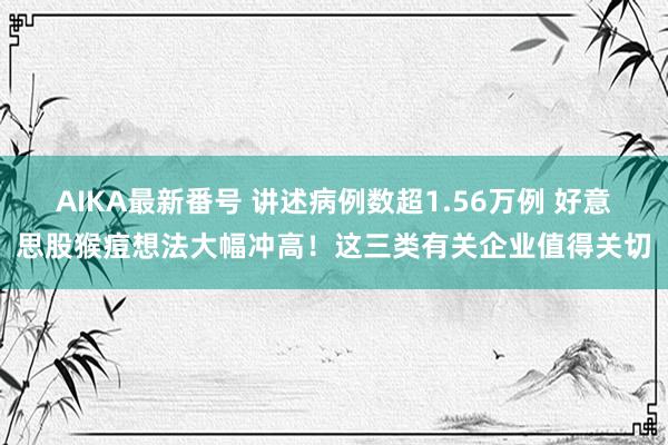 AIKA最新番号 讲述病例数超1.56万例 好意思股猴痘想法大幅冲高!这三类有关企业值得关切