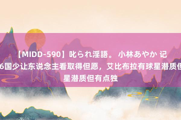 【MIDD-590】叱られ淫語。 小林あやか 记者:U16国少让东说念主看取得但愿,艾比布拉有球星潜质但有点独