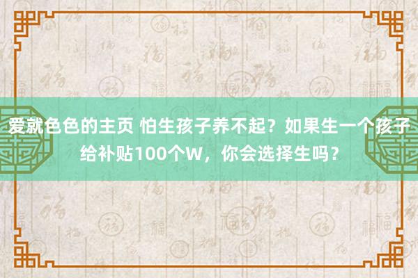 爱就色色的主页 怕生孩子养不起?如果生一个孩子给补贴100个W,你会选择生吗?