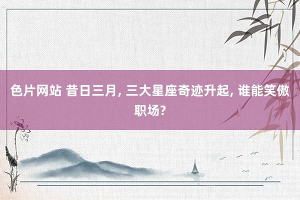 色片网站 昔日三月, 三大星座奇迹升起, 谁能笑傲职场?