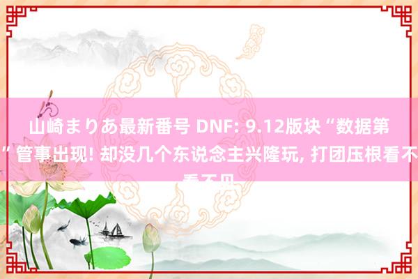 山崎まりあ最新番号 DNF: 9.12版块“数据第一”管事出现! 却没几个东说念主兴隆玩, 打团压根看不见