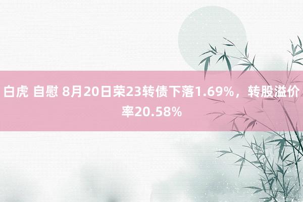 白虎 自慰 8月20日荣23转债下落1.69%,转股溢价率20.58%