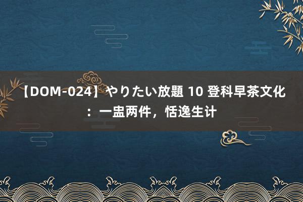 【DOM-024】やりたい放題 10 登科早茶文化:一盅两件,恬逸生计
