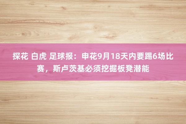 探花 白虎 足球报:申花9月18天内要踢6场比赛,斯卢茨基必须挖掘板凳潜能