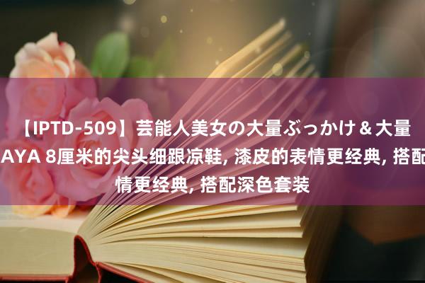 【IPTD-509】芸能人美女の大量ぶっかけ&大量ごっくん AYA 8厘米的尖头细跟凉鞋, 漆皮的表情更经典, 搭配深色套装