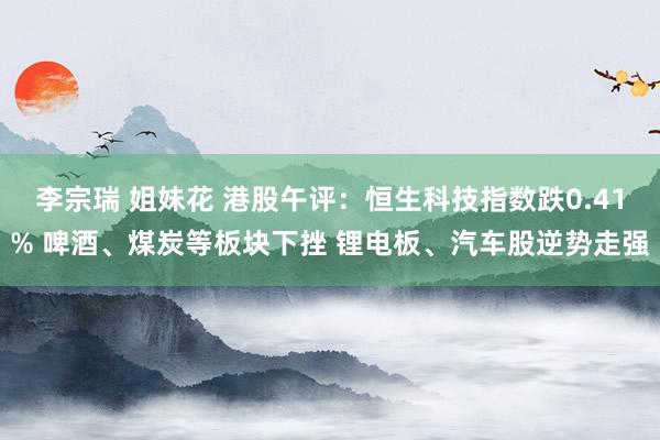 李宗瑞 姐妹花 港股午评:恒生科技指数跌0.41% 啤酒、煤炭等板块下挫 锂电板、汽车股逆势走强