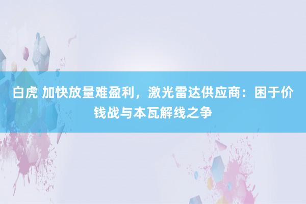 白虎 加快放量难盈利,激光雷达供应商:困于价钱战与本瓦解线之争