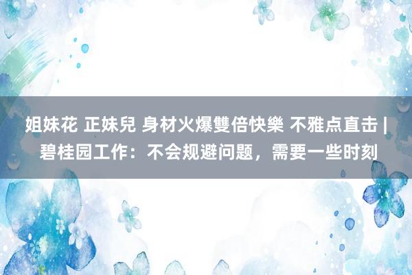 姐妹花 正妹兒 身材火爆雙倍快樂 不雅点直击 | 碧桂园工作:不会规避问题,需要一些时刻