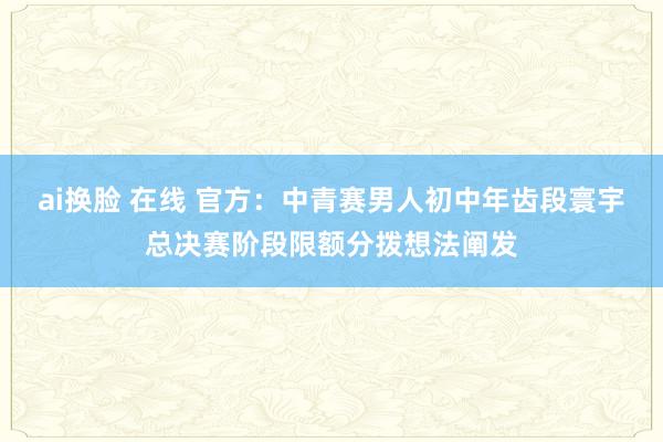 ai换脸 在线 官方:中青赛男人初中年齿段寰宇总决赛阶段限额分拨想法阐发