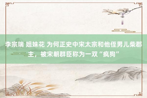 李宗瑞 姐妹花 为何正史中宋太宗和他侄男儿柴郡主,被宋朝群臣称为一双“疯狗”