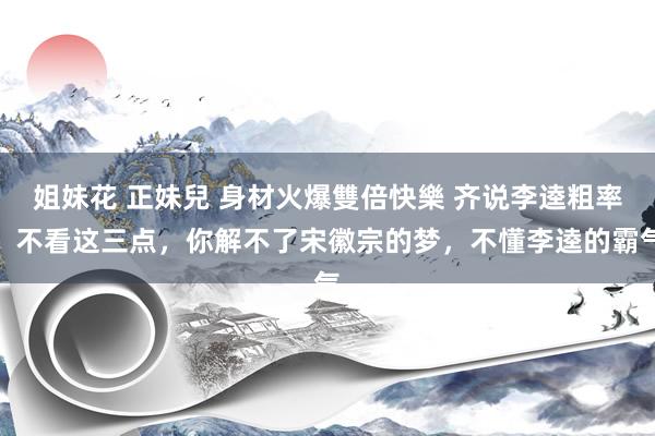 姐妹花 正妹兒 身材火爆雙倍快樂 齐说李逵粗率,不看这三点,你解不了宋徽宗的梦,不懂李逵的霸气