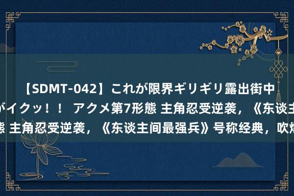 【SDMT-042】これが限界ギリギリ露出街中潮吹き アクメ自転車がイクッ!! アクメ第7形態 主角忍受逆袭,《东谈主间最强兵》号称经典,吹爆