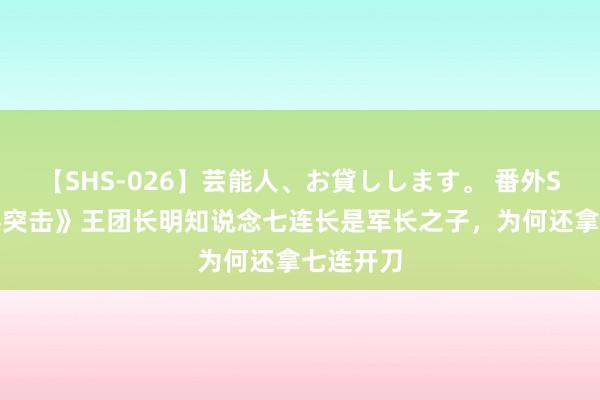 【SHS-026】芸能人、お貸しします。 番外SP 《士兵突击》王团长明知说念七连长是军长之子,为何还拿七连开刀