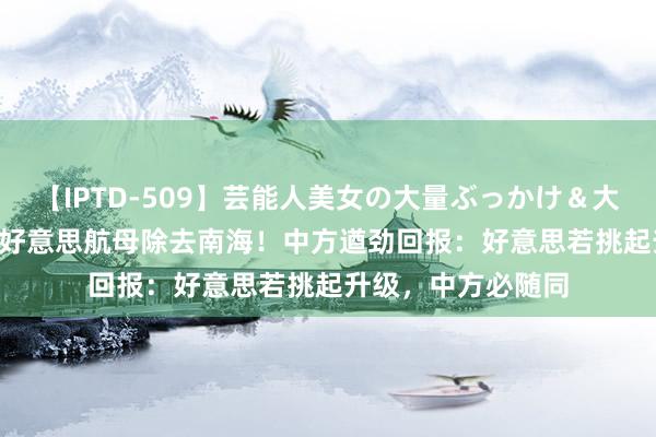 【IPTD-509】芸能人美女の大量ぶっかけ&大量ごっくん AYA 好意思航母除去南海!中方遒劲回报:好意思若挑起升级,中方必随同
